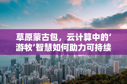 草原蒙古包，云计算中的‘游牧’智慧如何助力可持续发展？