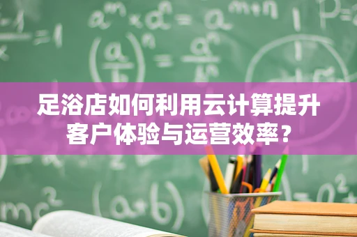 足浴店如何利用云计算提升客户体验与运营效率？