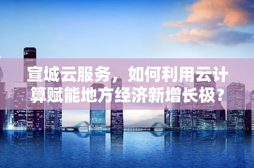 宣城云服务，如何利用云计算赋能地方经济新增长极？