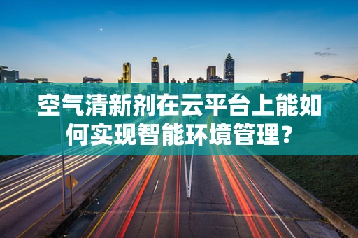空气清新剂在云平台上能如何实现智能环境管理？