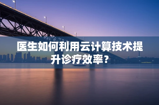 医生如何利用云计算技术提升诊疗效率？