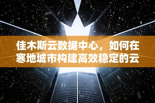 佳木斯云数据中心，如何在寒地城市构建高效稳定的云计算基础设施？