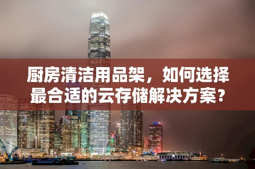 厨房清洁用品架，如何选择最合适的云存储解决方案？