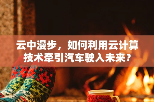 云中漫步，如何利用云计算技术牵引汽车驶入未来？