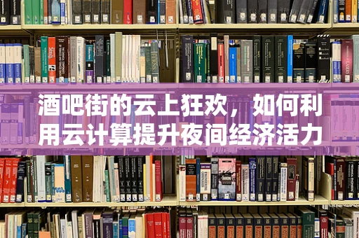 酒吧街的云上狂欢，如何利用云计算提升夜间经济活力？