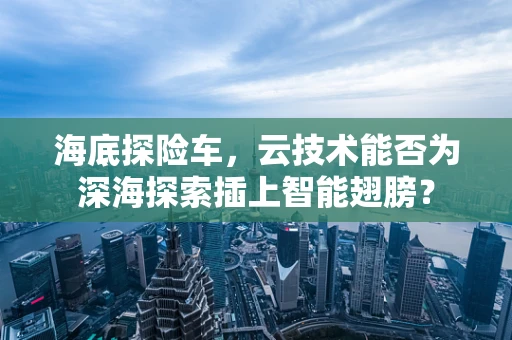 海底探险车，云技术能否为深海探索插上智能翅膀？