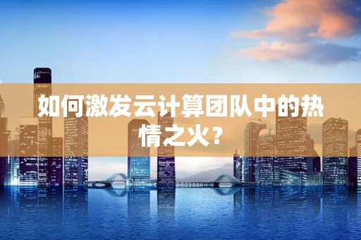 如何激发云计算团队中的热情之火？