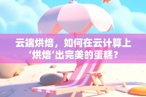 云端烘焙，如何在云计算上‘烘焙’出完美的蛋糕？