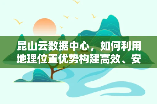 昆山云数据中心，如何利用地理位置优势构建高效、安全的云计算生态？
