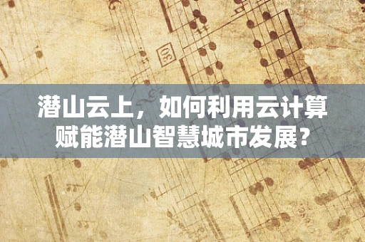 潜山云上，如何利用云计算赋能潜山智慧城市发展？