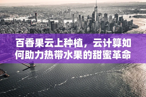 百香果云上种植，云计算如何助力热带水果的甜蜜革命？