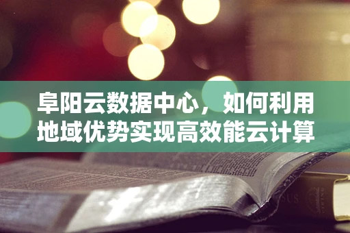 阜阳云数据中心，如何利用地域优势实现高效能云计算服务？
