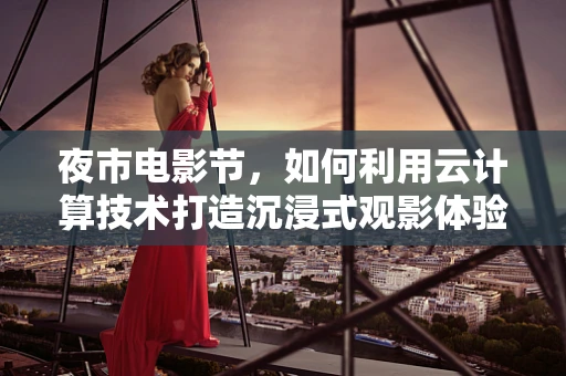夜市电影节，如何利用云计算技术打造沉浸式观影体验？