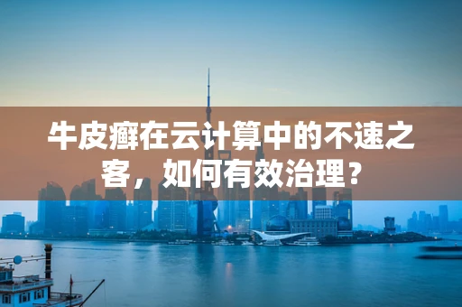 牛皮癣在云计算中的不速之客，如何有效治理？