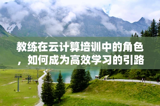 教练在云计算培训中的角色，如何成为高效学习的引路人？