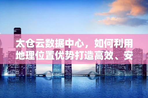 太仓云数据中心，如何利用地理位置优势打造高效、安全的云计算服务？