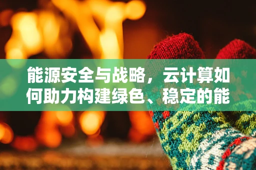 能源安全与战略，云计算如何助力构建绿色、稳定的能源体系？
