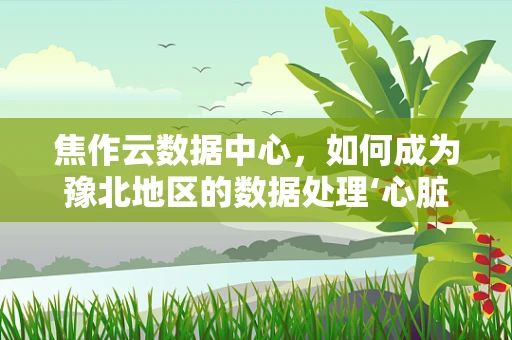 焦作云数据中心，如何成为豫北地区的数据处理‘心脏’？