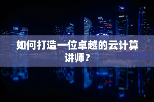 如何打造一位卓越的云计算讲师？