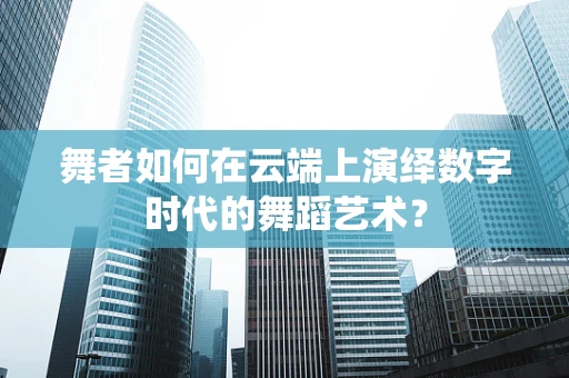 舞者如何在云端上演绎数字时代的舞蹈艺术？