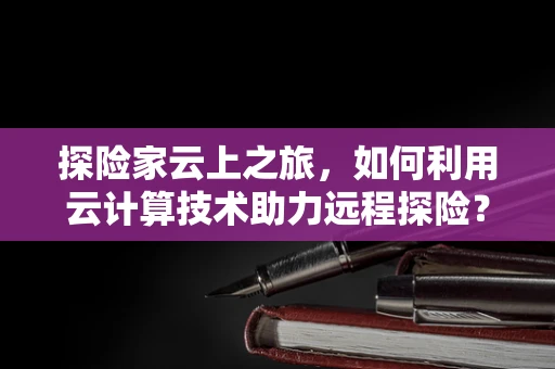 探险家云上之旅，如何利用云计算技术助力远程探险？