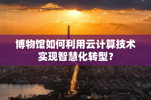 博物馆如何利用云计算技术实现智慧化转型？