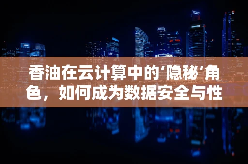 香油在云计算中的‘隐秘’角色，如何成为数据安全与性能优化的‘润滑剂’？