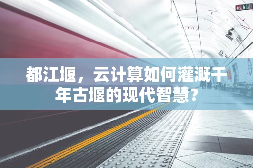 都江堰，云计算如何灌溉千年古堰的现代智慧？