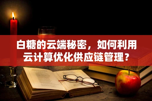白糖的云端秘密，如何利用云计算优化供应链管理？