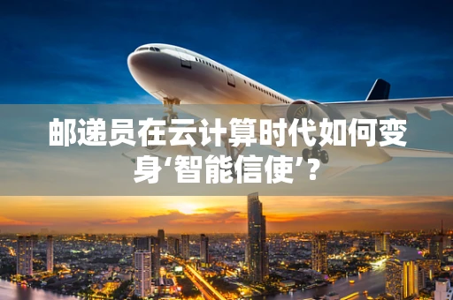 邮递员在云计算时代如何变身‘智能信使’？