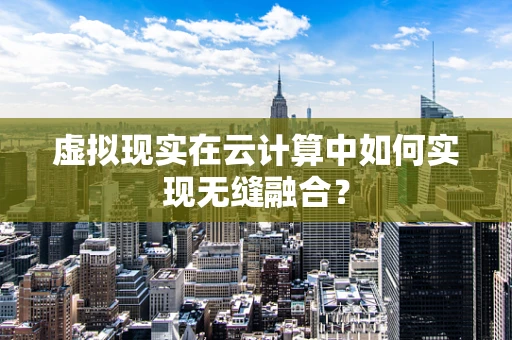 虚拟现实在云计算中如何实现无缝融合？
