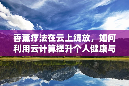 香薰疗法在云上绽放，如何利用云计算提升个人健康与放松体验？