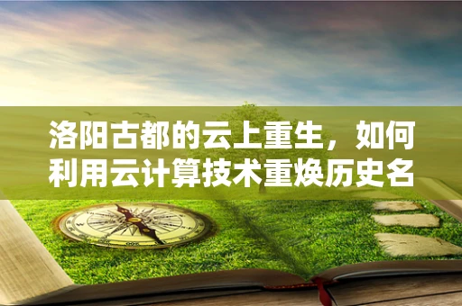 洛阳古都的云上重生，如何利用云计算技术重焕历史名城新活力？