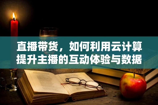 直播带货，如何利用云计算提升主播的互动体验与数据分析能力？