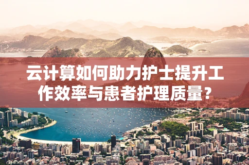 云计算如何助力护士提升工作效率与患者护理质量？