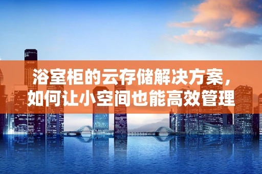 浴室柜的云存储解决方案，如何让小空间也能高效管理？