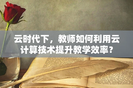 云时代下，教师如何利用云计算技术提升教学效率？