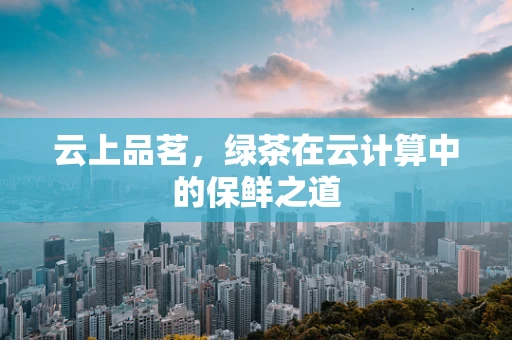 云上品茗，绿茶在云计算中的保鲜之道