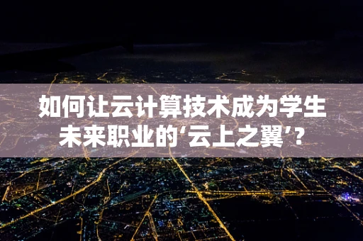 如何让云计算技术成为学生未来职业的‘云上之翼’？