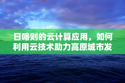 日喀则的云计算应用，如何利用云技术助力高原城市发展？