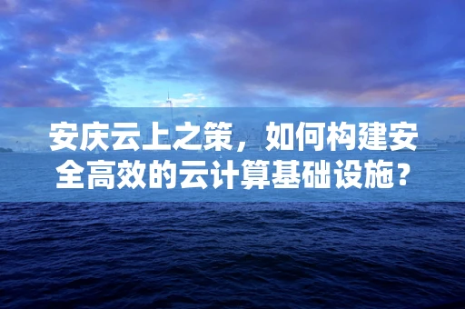 安庆云上之策，如何构建安全高效的云计算基础设施？