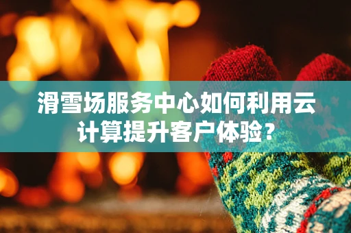 滑雪场服务中心如何利用云计算提升客户体验？