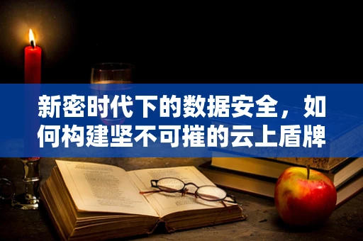 新密时代下的数据安全，如何构建坚不可摧的云上盾牌？