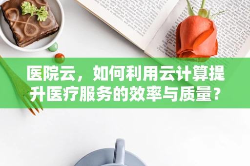 医院云，如何利用云计算提升医疗服务的效率与质量？