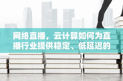 网络直播，云计算如何为直播行业提供稳定、低延迟的解决方案？