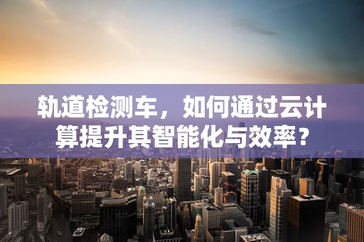 轨道检测车，如何通过云计算提升其智能化与效率？