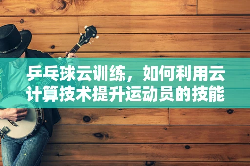乒乓球云训练，如何利用云计算技术提升运动员的技能表现？