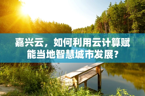 嘉兴云，如何利用云计算赋能当地智慧城市发展？
