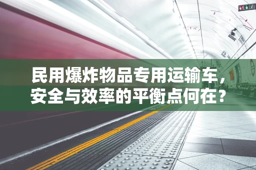 民用爆炸物品专用运输车，安全与效率的平衡点何在？