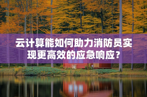 云计算能如何助力消防员实现更高效的应急响应？
